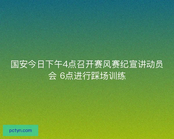 国安今日下午4点召开赛风赛纪宣讲动员会 6点进行踩场训练