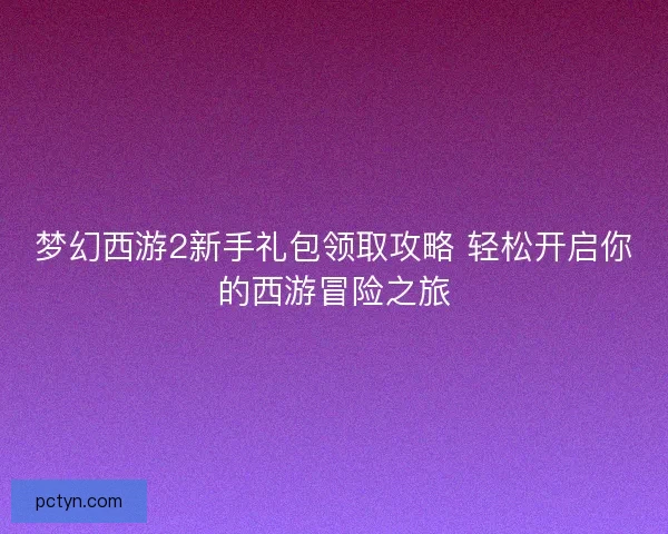 梦幻西游2新手礼包领取攻略 轻松开启你的西游冒险之旅