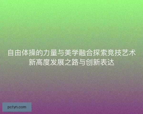 自由体操的力量与美学融合探索竞技艺术新高度发展之路与创新表达