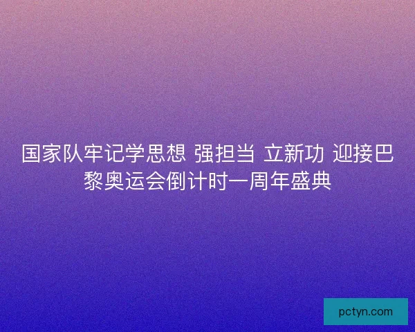 国家队牢记学思想 强担当 立新功 迎接巴黎奥运会倒计时一周年盛典