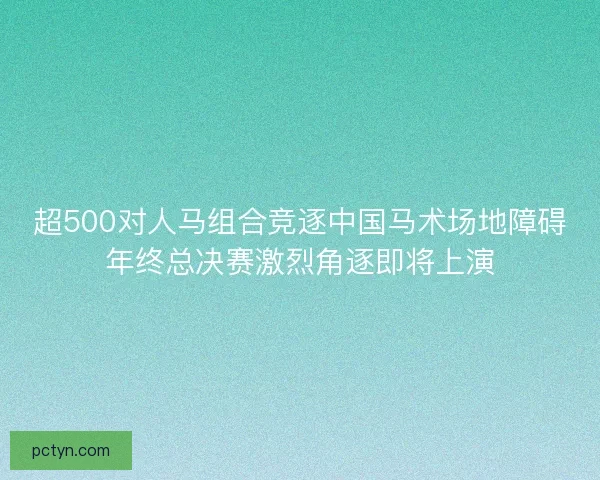 超500对人马组合竞逐中国马术场地障碍年终总决赛激烈角逐即将上演